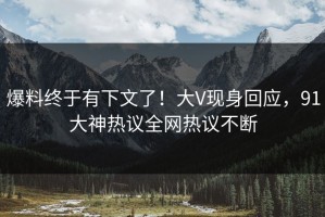 爆料终于有下文了！大V现身回应，91大神热议全网热议不断