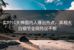 实时91大神圈内人爆出热点，真相大白细节全网热议不断