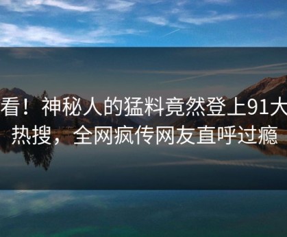速看！神秘人的猛料竟然登上91大神热搜，全网疯传网友直呼过瘾