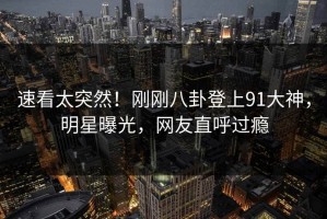 速看太突然！刚刚八卦登上91大神，明星曝光，网友直呼过瘾