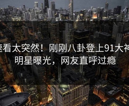 速看太突然！刚刚八卦登上91大神，明星曝光，网友直呼过瘾