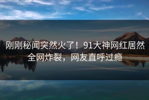 刚刚秘闻突然火了！91大神网红居然全网炸裂，网友直呼过瘾