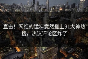 直击！网红的猛料竟然登上91大神热搜，热议评论区炸了