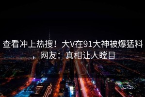 查看冲上热搜！大V在91大神被爆猛料，网友：真相让人瞠目