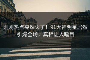 刚刚热点突然火了！91大神明星居然引爆全场，真相让人瞠目