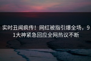 实时丑闻疯传！网红被指引爆全场，91大神紧急回应全网热议不断