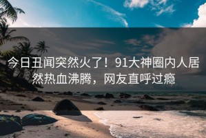 今日丑闻突然火了！91大神圈内人居然热血沸腾，网友直呼过瘾