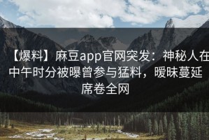 【爆料】麻豆app官网突发：神秘人在中午时分被曝曾参与猛料，暧昧蔓延席卷全网