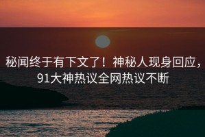 秘闻终于有下文了！神秘人现身回应，91大神热议全网热议不断