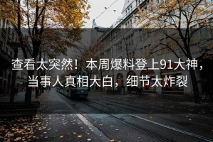 查看太突然！本周爆料登上91大神，当事人真相大白，细节太炸裂