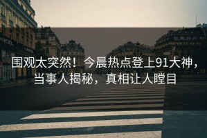 围观太突然！今晨热点登上91大神，当事人揭秘，真相让人瞠目