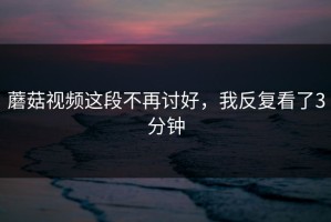 蘑菇视频这段不再讨好，我反复看了3分钟
