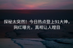 探秘太突然！今日热点登上91大神，网红曝光，真相让人瞠目