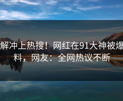 了解冲上热搜！网红在91大神被爆猛料，网友：全网热议不断