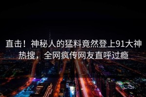 直击！神秘人的猛料竟然登上91大神热搜，全网疯传网友直呼过瘾