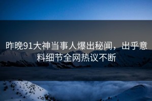昨晚91大神当事人爆出秘闻，出乎意料细节全网热议不断
