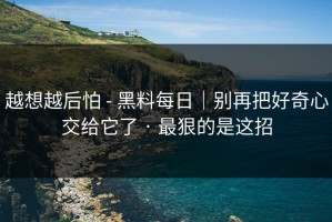 越想越后怕 - 黑料每日｜别再把好奇心交给它了 · 最狠的是这招