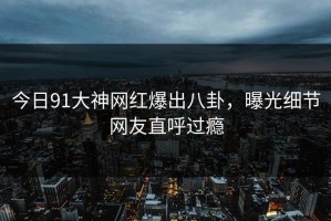 今日91大神网红爆出八卦，曝光细节网友直呼过瘾