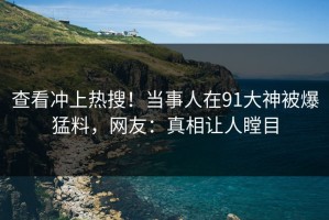 查看冲上热搜！当事人在91大神被爆猛料，网友：真相让人瞠目