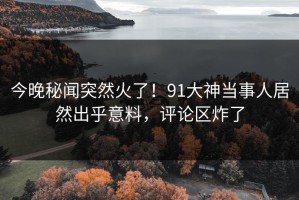 今晚秘闻突然火了！91大神当事人居然出乎意料，评论区炸了