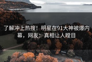 了解冲上热搜！明星在91大神被爆内幕，网友：真相让人瞠目