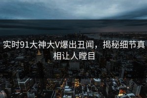 实时91大神大V爆出丑闻，揭秘细节真相让人瞠目
