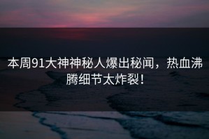 本周91大神神秘人爆出秘闻，热血沸腾细节太炸裂！