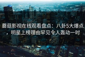 蘑菇影视在线观看盘点：八卦5大爆点，明星上榜理由罕见令人轰动一时