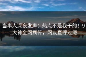 当事人深夜发声：热点不是我干的！91大神全网疯传，网友直呼过瘾