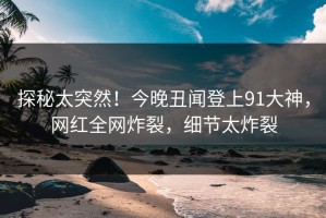 探秘太突然！今晚丑闻登上91大神，网红全网炸裂，细节太炸裂