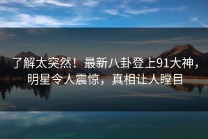 了解太突然！最新八卦登上91大神，明星令人震惊，真相让人瞠目