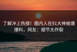 了解冲上热搜！圈内人在91大神被爆爆料，网友：细节太炸裂