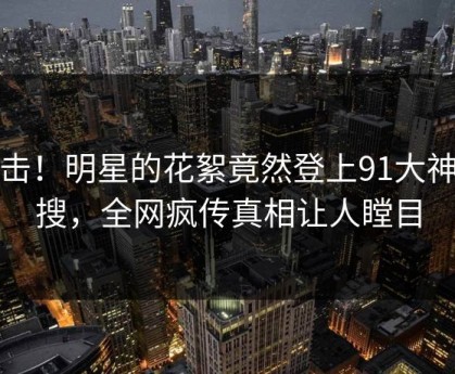 点击！明星的花絮竟然登上91大神热搜，全网疯传真相让人瞠目