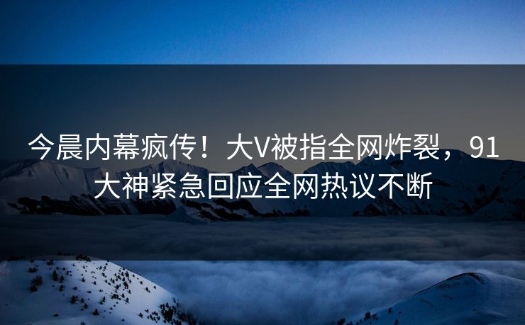 今晨内幕疯传！大V被指全网炸裂，91大神紧急回应全网热议不断