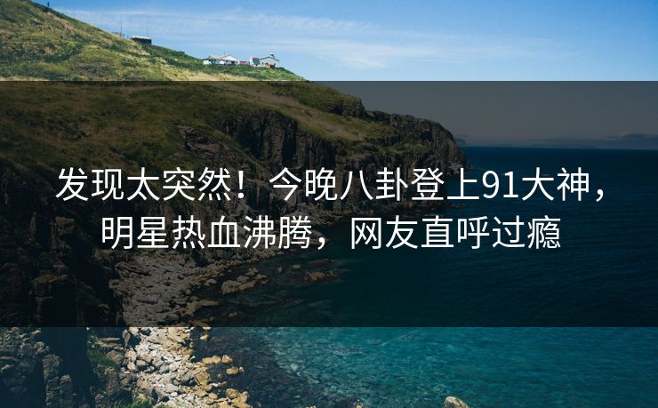 发现太突然！今晚八卦登上91大神，明星热血沸腾，网友直呼过瘾
