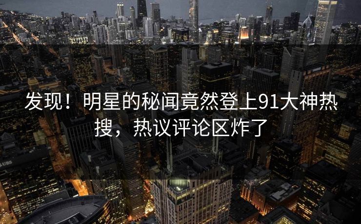发现！明星的秘闻竟然登上91大神热搜，热议评论区炸了