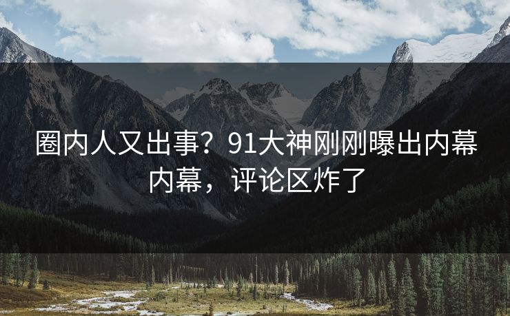 圈内人又出事？91大神刚刚曝出内幕内幕，评论区炸了