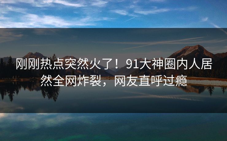 刚刚热点突然火了！91大神圈内人居然全网炸裂，网友直呼过瘾