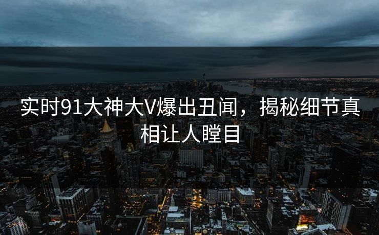 实时91大神大V爆出丑闻，揭秘细节真相让人瞠目