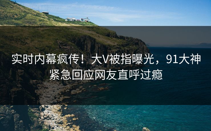 实时内幕疯传！大V被指曝光，91大神紧急回应网友直呼过瘾