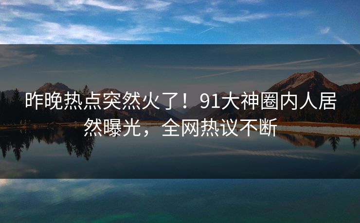 昨晚热点突然火了！91大神圈内人居然曝光，全网热议不断