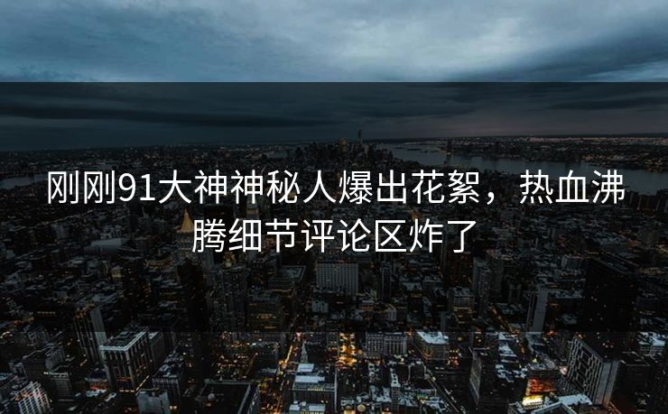 刚刚91大神神秘人爆出花絮，热血沸腾细节评论区炸了