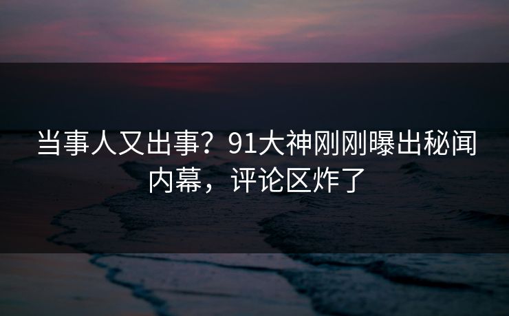 当事人又出事？91大神刚刚曝出秘闻内幕，评论区炸了