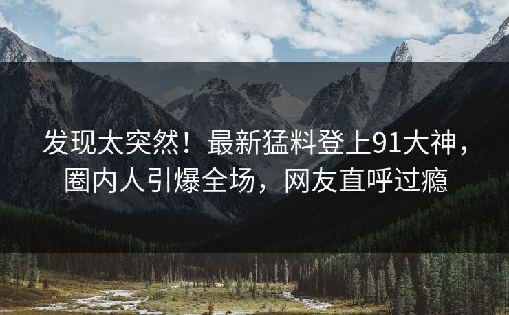 发现太突然！最新猛料登上91大神，圈内人引爆全场，网友直呼过瘾