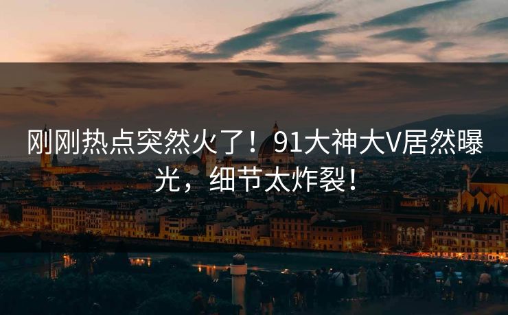 刚刚热点突然火了！91大神大V居然曝光，细节太炸裂！