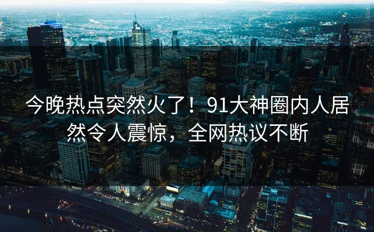 今晚热点突然火了！91大神圈内人居然令人震惊，全网热议不断