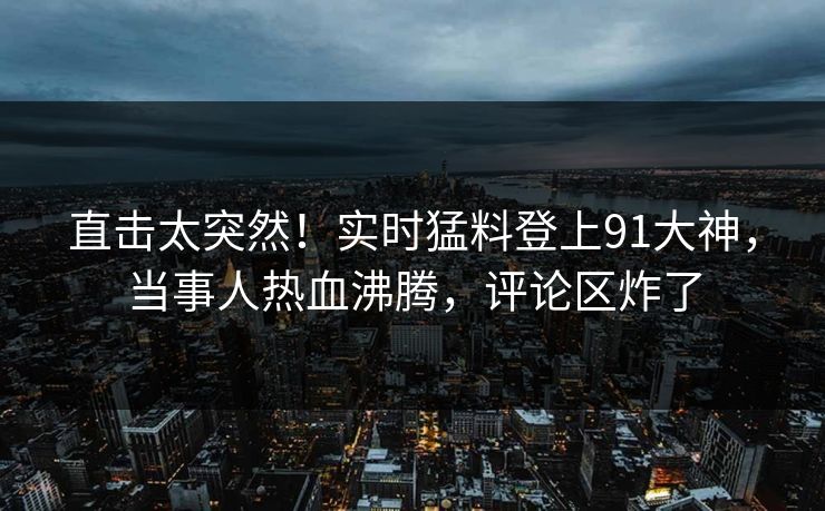 直击太突然！实时猛料登上91大神，当事人热血沸腾，评论区炸了