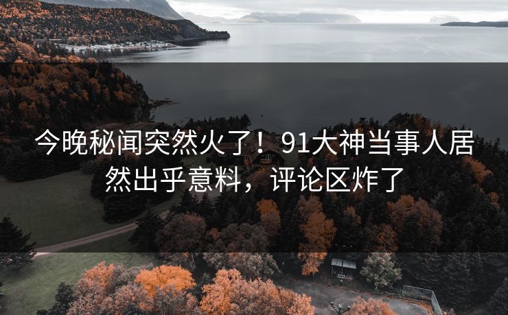今晚秘闻突然火了！91大神当事人居然出乎意料，评论区炸了