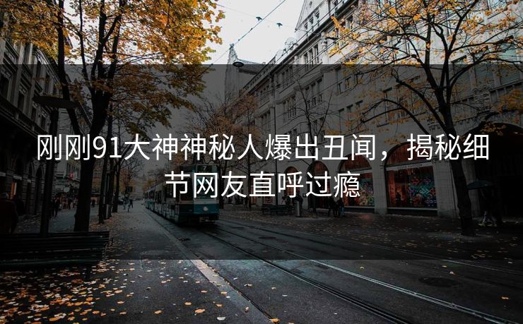 刚刚91大神神秘人爆出丑闻，揭秘细节网友直呼过瘾