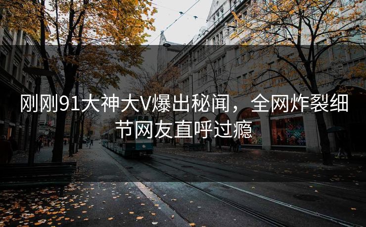 刚刚91大神大V爆出秘闻，全网炸裂细节网友直呼过瘾